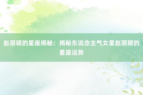 赵丽颖的星座揭秘：揭秘东说念主气女星赵丽颖的星座运势