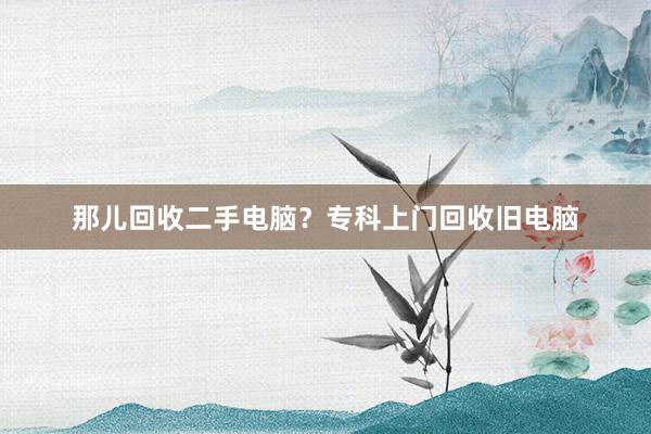 那儿回收二手电脑？专科上门回收旧电脑